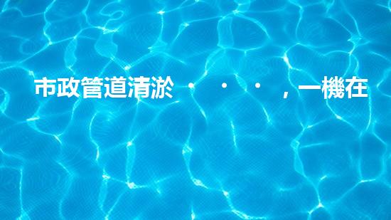 市政管道清淤，一機在手，暢通無憂！